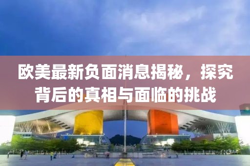 欧美最新负面消息揭秘，探究背后的真相与面临的挑战
