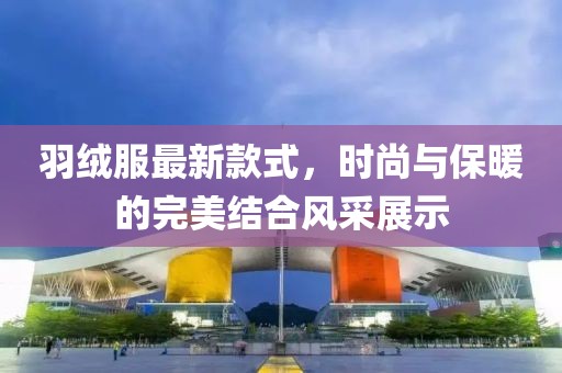 羽绒服最新款式，时尚与保暖的完美结合风采展示