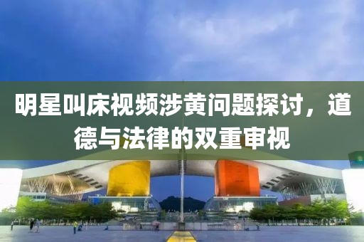 明星叫床视频涉黄问题探讨，道德与法律的双重审视