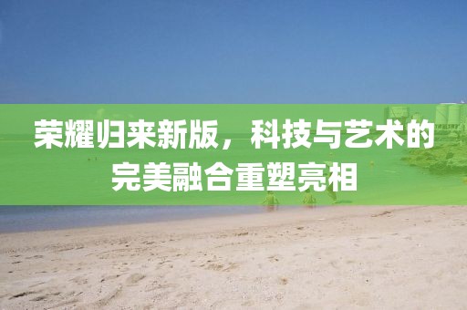 荣耀归来新版，科技与艺术的完美融合重塑亮相