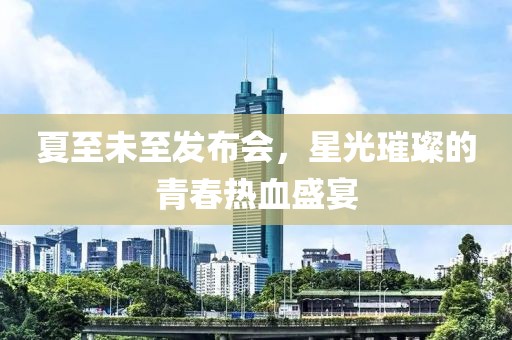 夏至未至发布会，星光璀璨的青春热血盛宴