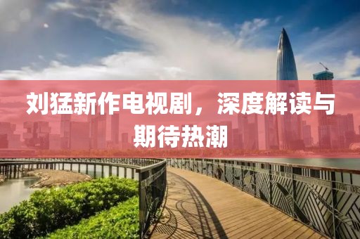 刘猛新作电视剧，深度解读与期待热潮