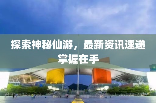 探索神秘仙游，最新资讯速递掌握在手