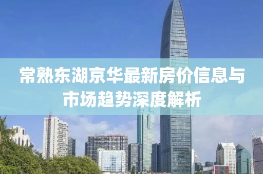 常熟东湖京华最新房价信息与市场趋势深度解析