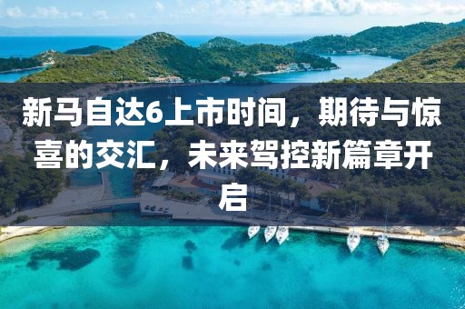 新马自达6上市时间，期待与惊喜的交汇，未来驾控新篇章开启