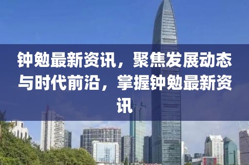 钟勉最新资讯，聚焦发展动态与时代前沿，掌握钟勉最新资讯