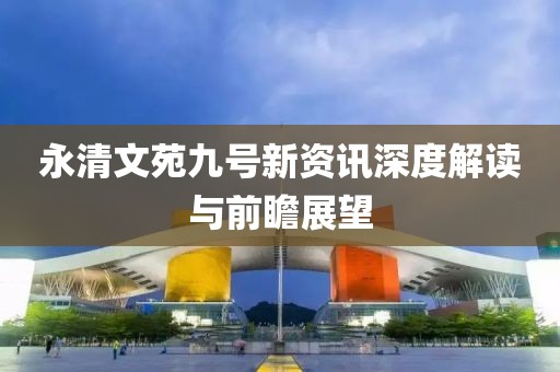 永清文苑九号新资讯深度解读与前瞻展望