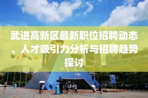 武进高新区最新职位招聘动态、人才吸引力分析与招聘趋势探讨