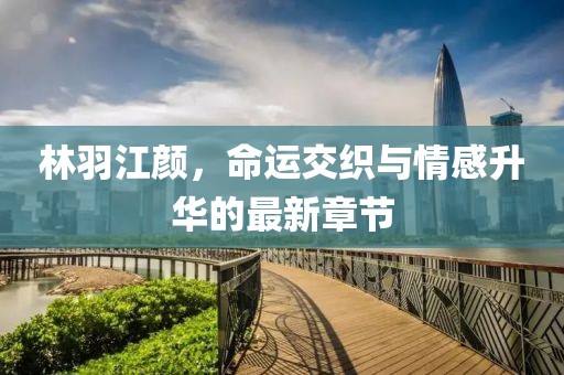 林羽江颜，命运交织与情感升华的最新章节