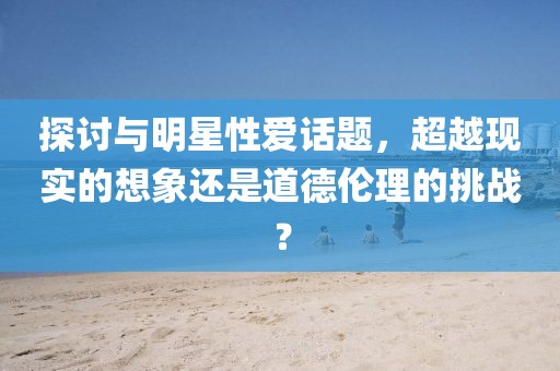 探讨与明星性爱话题，超越现实的想象还是道德伦理的挑战？