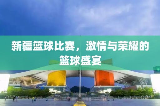 新疆篮球比赛，激情与荣耀的篮球盛宴