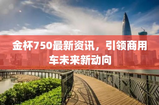 金杯750最新资讯，引领商用车未来新动向