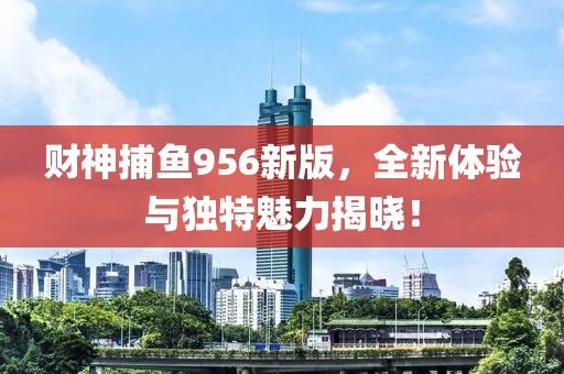 财神捕鱼956新版，全新体验与独特魅力揭晓！
