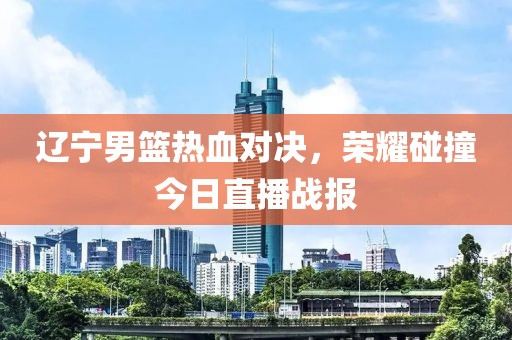 辽宁男篮热血对决，荣耀碰撞今日直播战报