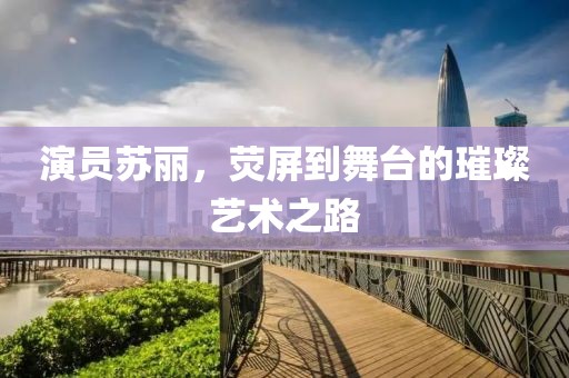 演员苏丽，荧屏到舞台的璀璨艺术之路