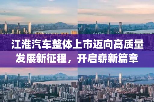 江淮汽车整体上市迈向高质量发展新征程，开启崭新篇章