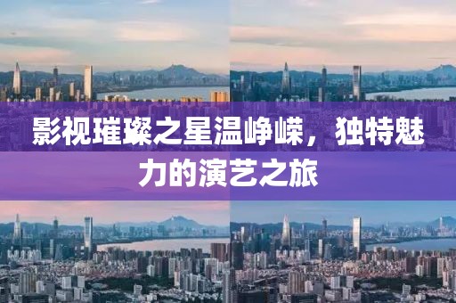影视璀璨之星温峥嵘，独特魅力的演艺之旅