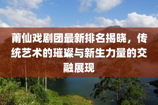 莆仙戏剧团最新排名揭晓，传统艺术的璀璨与新生力量的交融展现