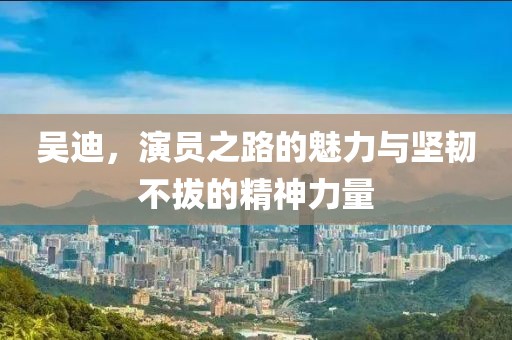 吴迪，演员之路的魅力与坚韧不拔的精神力量
