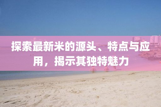 探索最新米的源头、特点与应用，揭示其独特魅力