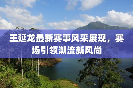 王延龙最新赛事风采展现，赛场引领潮流新风尚