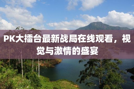 PK大擂台最新战局在线观看，视觉与激情的盛宴