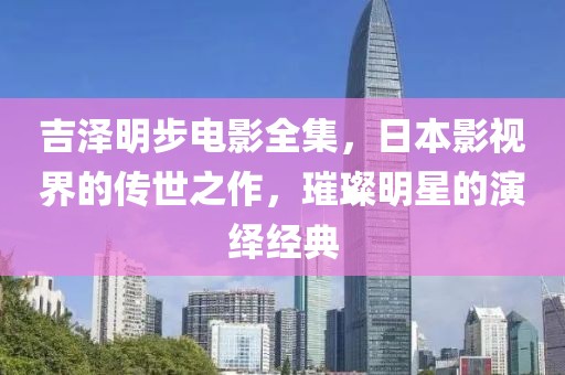 吉泽明步电影全集，日本影视界的传世之作，璀璨明星的演绎经典