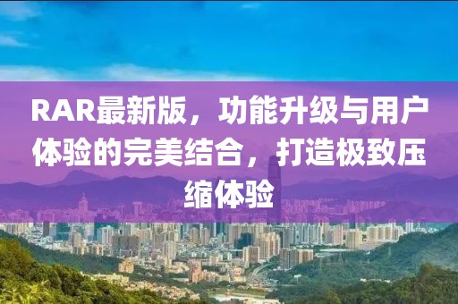 RAR最新版，功能升级与用户体验的完美结合，打造极致压缩体验