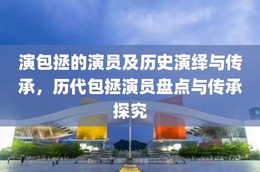 演包拯的演员及历史演绎与传承，历代包拯演员盘点与传承探究