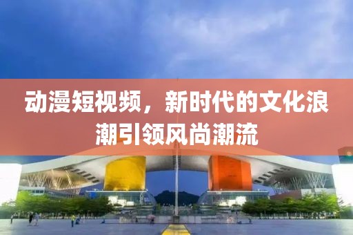 动漫短视频，新时代的文化浪潮引领风尚潮流