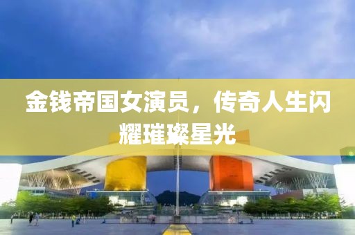 金钱帝国女演员，传奇人生闪耀璀璨星光