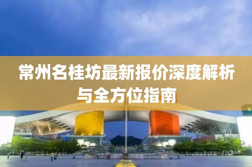 常州名桂坊最新报价深度解析与全方位指南
