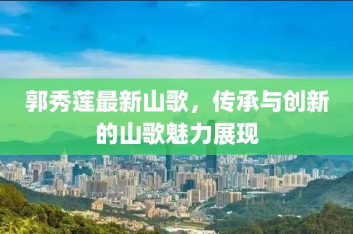 郭秀莲最新山歌，传承与创新的山歌魅力展现