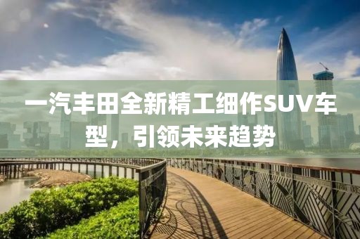 一汽丰田全新精工细作SUV车型，引领未来趋势