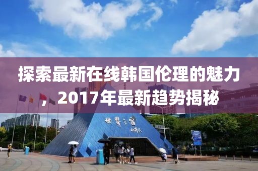 探索最新在线韩国伦理的魅力，2017年最新趋势揭秘