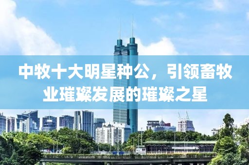 中牧十大明星种公，引领畜牧业璀璨发展的璀璨之星