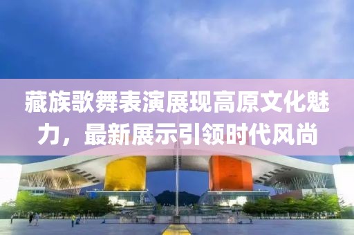 藏族歌舞表演展现高原文化魅力，最新展示引领时代风尚