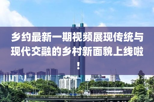 乡约最新一期视频展现传统与现代交融的乡村新面貌上线啦！