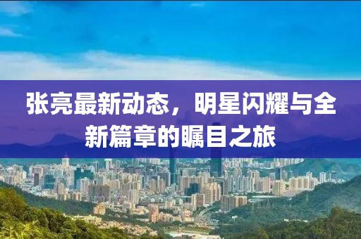 张亮最新动态，明星闪耀与全新篇章的瞩目之旅