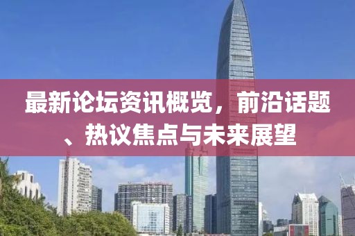 最新论坛资讯概览，前沿话题、热议焦点与未来展望