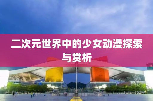 二次元世界中的少女动漫探索与赏析