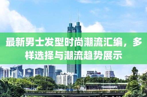 最新男士发型时尚潮流汇编，多样选择与潮流趋势展示