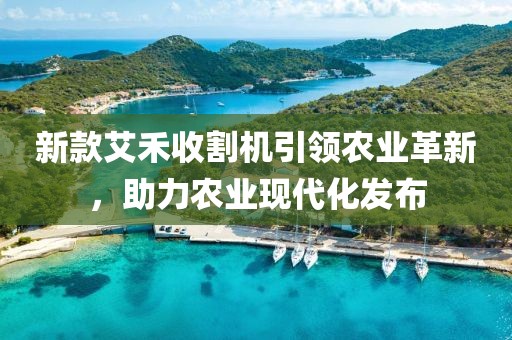 新款艾禾收割机引领农业革新，助力农业现代化发布
