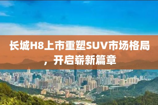 长城H8上市重塑SUV市场格局，开启崭新篇章