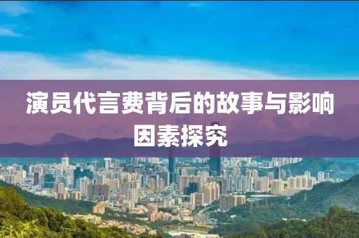 演员代言费背后的故事与影响因素探究