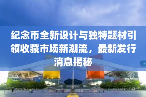 纪念币全新设计与独特题材引领收藏市场新潮流，最新发行消息揭秘