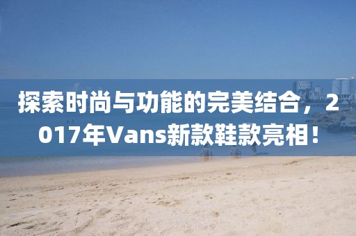 探索时尚与功能的完美结合，2017年Vans新款鞋款亮相！