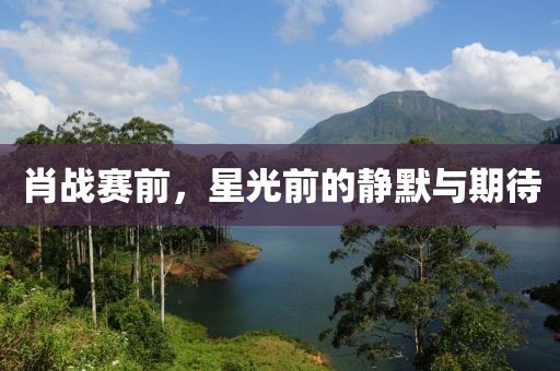 肖战赛前，星光前的静默与期待