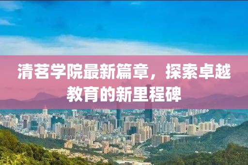 清茗学院最新篇章，探索卓越教育的新里程碑