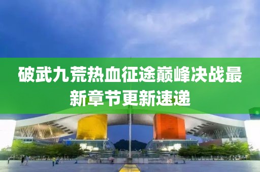 破武九荒热血征途巅峰决战最新章节更新速递